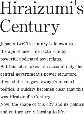 Hiraizumi's Century Japan’s twelfth century is known as the age of insei—de facto rule by powerful abdicated sovereigns. But this label takes into account only the central government's power structure. If we shift our gaze away from court politics, it quickly becomes clear that this was Hiraizumi’s Century. Now, the shape of this city and its politics and culture are returning to life.